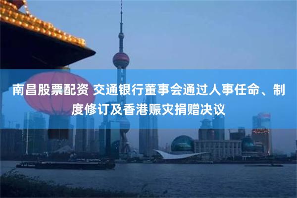 南昌股票配资 交通银行董事会通过人事任命、制度修订及香港赈灾捐赠决议