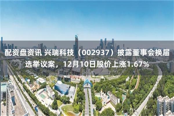 配资盘资讯 兴瑞科技（002937）披露董事会换届选举议案，12月10日股价上涨1.67%