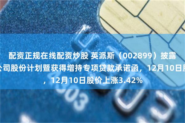 配资正规在线配资炒股 英派斯（002899）披露控股股东增持公司股份计划暨获得增持专项贷款承诺函，12月10日股价上涨3.42%