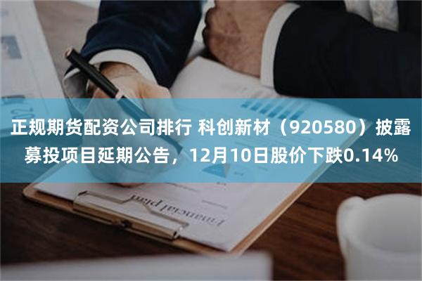 正规期货配资公司排行 科创新材（920580）披露募投项目延期公告，12月10日股价下跌0.14%