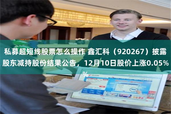 私募超短线股票怎么操作 鑫汇科（920267）披露股东减持股份结果公告，12月10日股价上涨0.05%