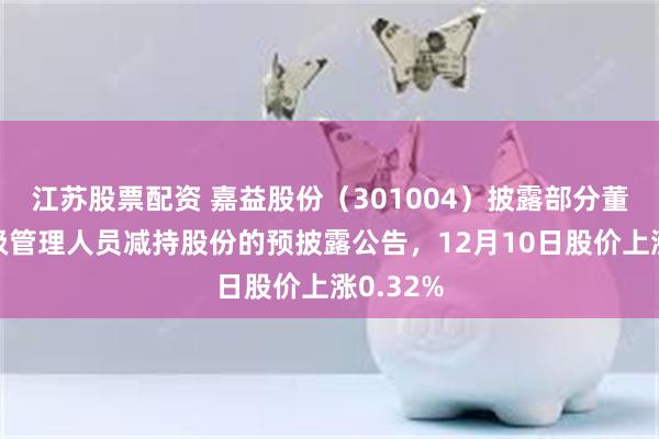 江苏股票配资 嘉益股份（301004）披露部分董事兼高级管理人员减持股份的预披露公告，12月10日股价上涨0.32%