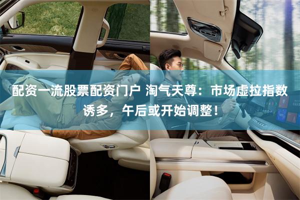配资一流股票配资门户 淘气天尊：市场虚拉指数诱多，午后或开始调整！