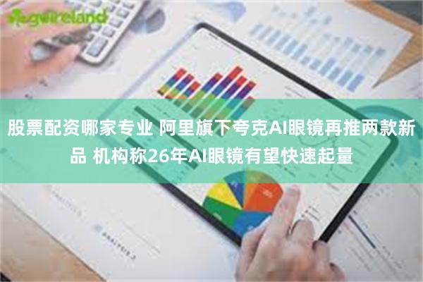 股票配资哪家专业 阿里旗下夸克AI眼镜再推两款新品 机构称26年AI眼镜有望快速起量