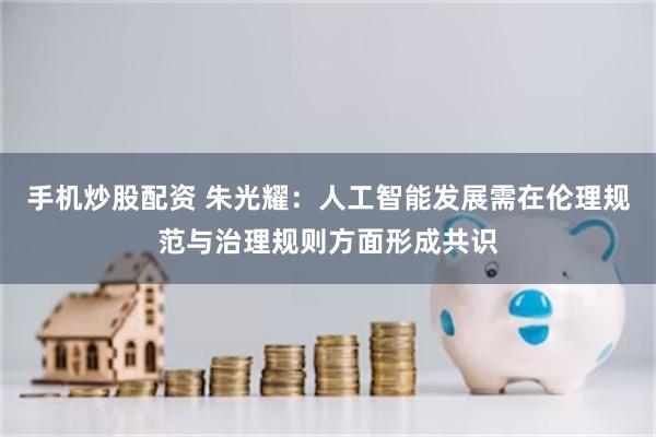 手机炒股配资 朱光耀：人工智能发展需在伦理规范与治理规则方面形成共识