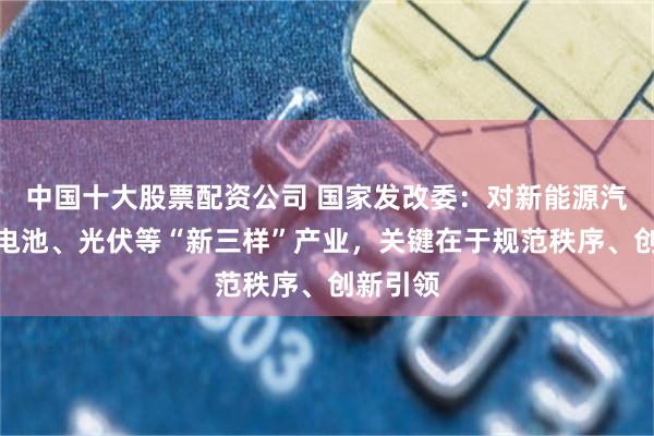 中国十大股票配资公司 国家发改委：对新能源汽车、锂电池、光伏等“新三样”产业，关键在于规范秩序、创新引领