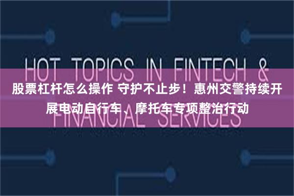 股票杠杆怎么操作 守护不止步！惠州交警持续开展电动自行车、摩托车专项整治行动
