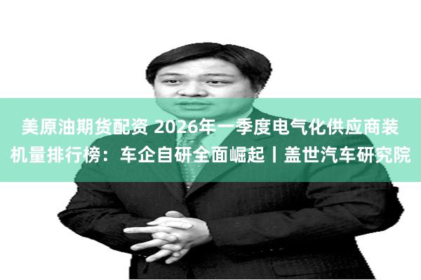 美原油期货配资 2026年一季度电气化供应商装机量排行榜：车企自研全面崛起丨盖世汽车研究院