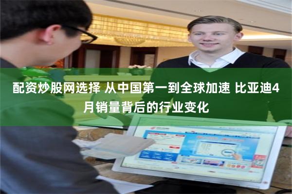 配资炒股网选择 从中国第一到全球加速 比亚迪4月销量背后的行业变化
