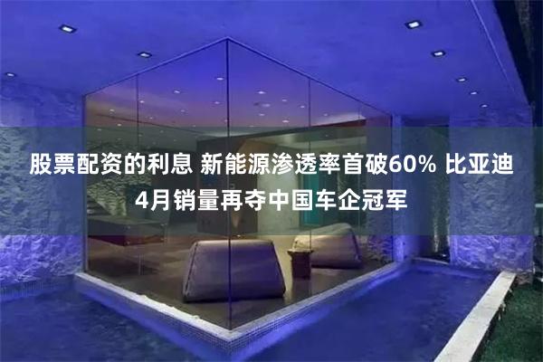 股票配资的利息 新能源渗透率首破60% 比亚迪4月销量再夺中国车企冠军