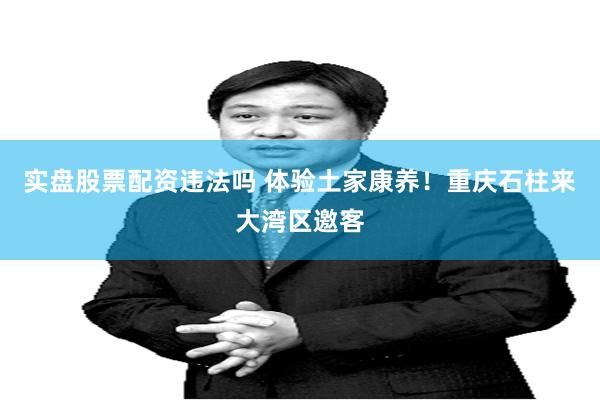 实盘股票配资违法吗 体验土家康养!重庆石柱来大湾区邀客