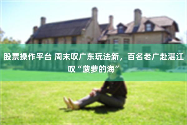 股票操作平台 周末叹广东玩法新，百名老广赴湛江叹“菠萝的海”