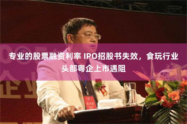 专业的股票融资利率 IPO招股书失效，食玩行业头部粤企上市遇阻