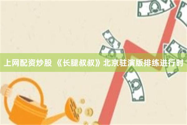 上网配资炒股 《长腿叔叔》北京驻演版排练进行时