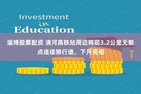 淄博股票配资 清河高铁站周边将现3.2公里无断点连续骑行道，下月亮相