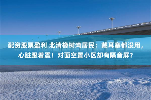 配资股票盈利 北清橡树湾居民：戴耳塞都没用，心脏跟着震！对面空置小区却有隔音屏？