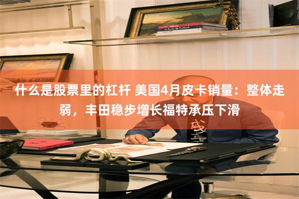 什么是股票里的杠杆 美国4月皮卡销量:整体走弱,丰田稳步增长福特承压下滑