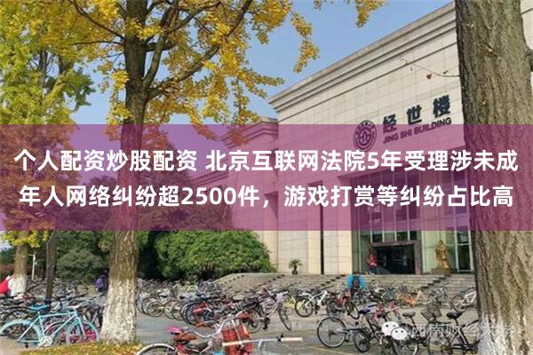 个人配资炒股配资 北京互联网法院5年受理涉未成年人网络纠纷超2500件，游戏打赏等纠纷占比高