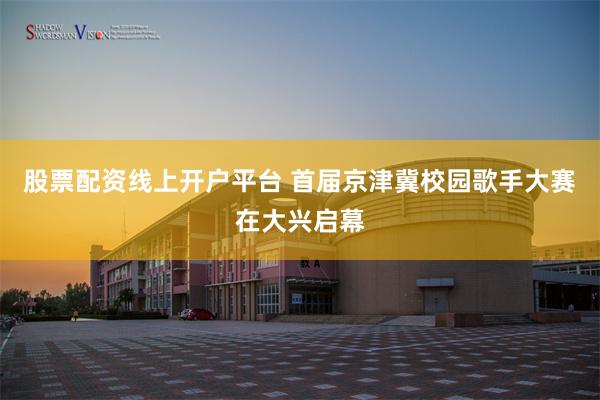 股票配资线上开户平台 首届京津冀校园歌手大赛在大兴启幕