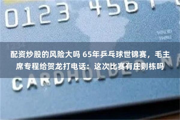 配资炒股的风险大吗 65年乒乓球世锦赛，毛主席专程给贺龙打电话：这次比赛有庄则栋吗