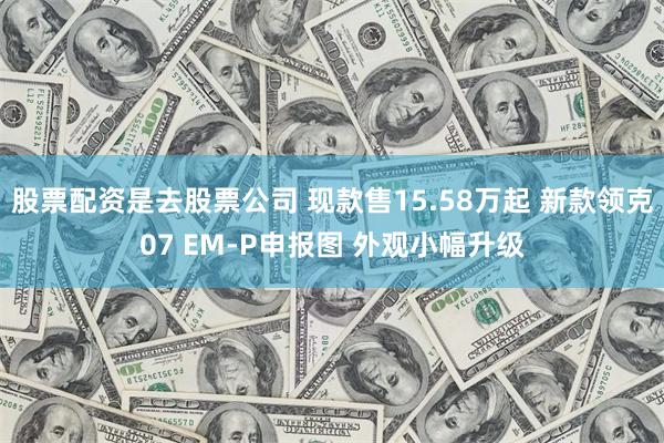 股票配资是去股票公司 现款售15.58万起 新款领克07 EM-P申报图 外观小幅升级