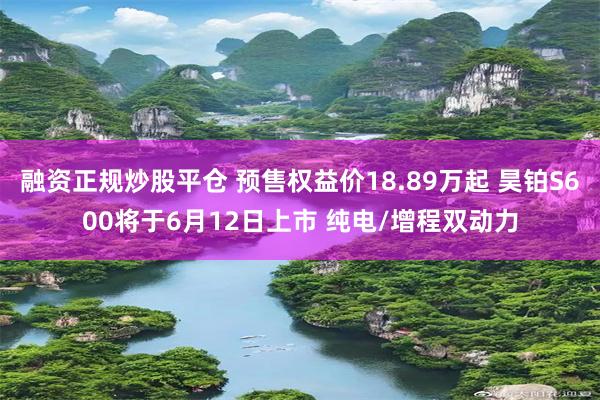 融资正规炒股平仓 预售权益价18.89万起 昊铂S600将于6月12日上市 纯电/增程双动力