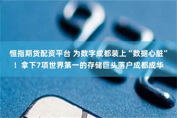 恒指期货配资平台 为数字成都装上“数据心脏”!拿下7项世界第一的存储巨头落户成都成华