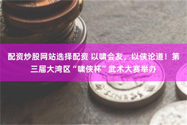 配资炒股网站选择配资 以啸会友,以侠论道!第三届大湾区“啸侠杯”武术大赛举办