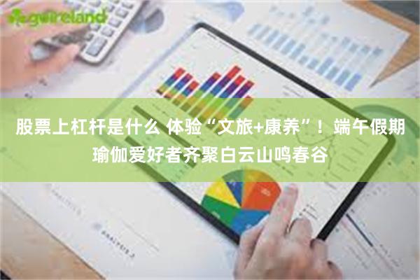 股票上杠杆是什么 体验“文旅+康养”！端午假期瑜伽爱好者齐聚白云山鸣春谷