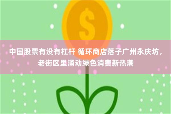 中国股票有没有杠杆 循环商店落子广州永庆坊，老街区里涌动绿色消费新热潮