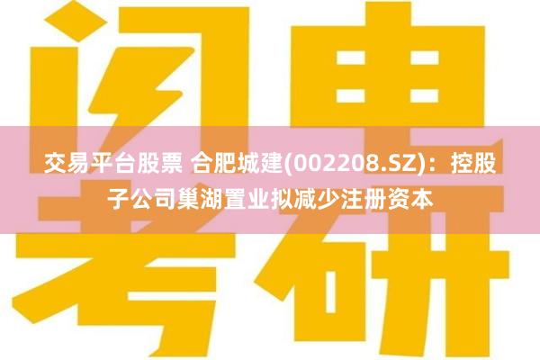 交易平台股票 合肥城建(002208.SZ)：控股子公司巢湖置业拟减少注册资本