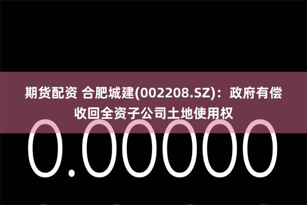 期货配资 合肥城建(002208.SZ)：政府有偿收回全资子公司土地使用权