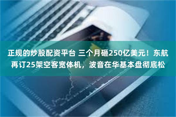 正规的炒股配资平台 三个月砸250亿美元！东航再订25架空客宽体机，波音在华基本盘彻底松