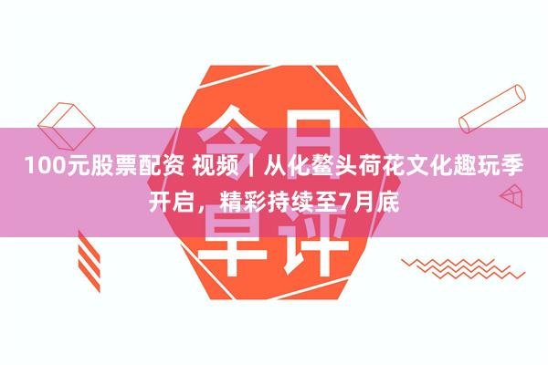 100元股票配资 视频|从化鳌头荷花文化趣玩季开启,精彩持续至7月底
