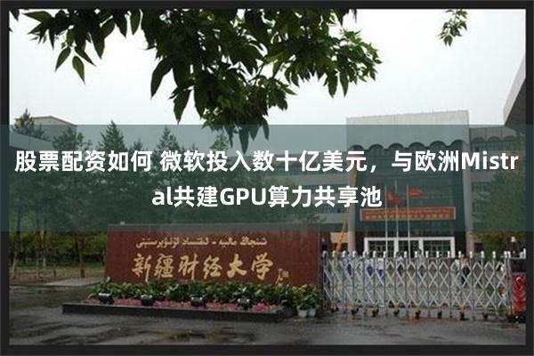 股票配资如何 微软投入数十亿美元，与欧洲Mistral共建GPU算力共享池