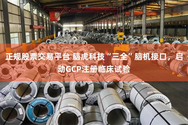 正规股票交易平台 脑虎科技“三全”脑机接口,启动GCP注册临床试验