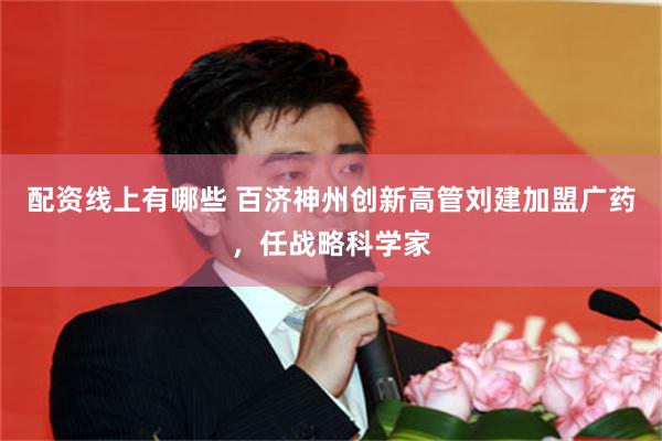 配资线上有哪些 百济神州创新高管刘建加盟广药,任战略科学家