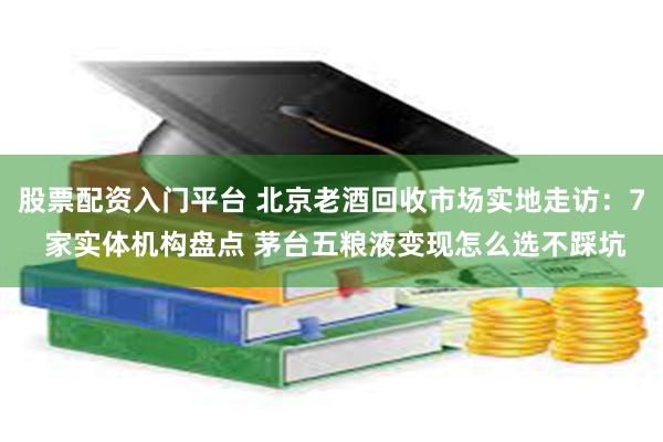 股票配资入门平台 北京老酒回收市场实地走访：7 家实体机构盘点 茅台五粮液变现怎么选不踩坑