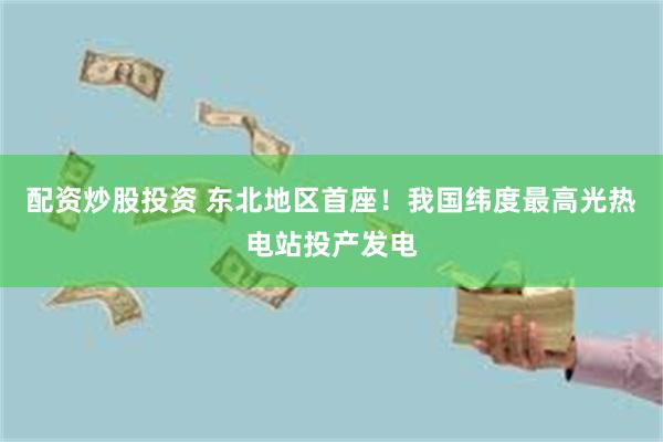 配资炒股投资 东北地区首座！我国纬度最高光热电站投产发电