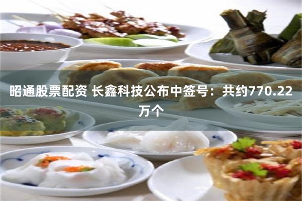 昭通股票配资 长鑫科技公布中签号：共约770.22万个