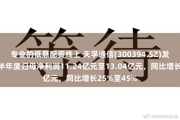 专业的低息配资线上 天孚通信(300394.SZ)发预增，预计半年度归母净利润11.24亿元至13.04亿元，同比增长25%至45%