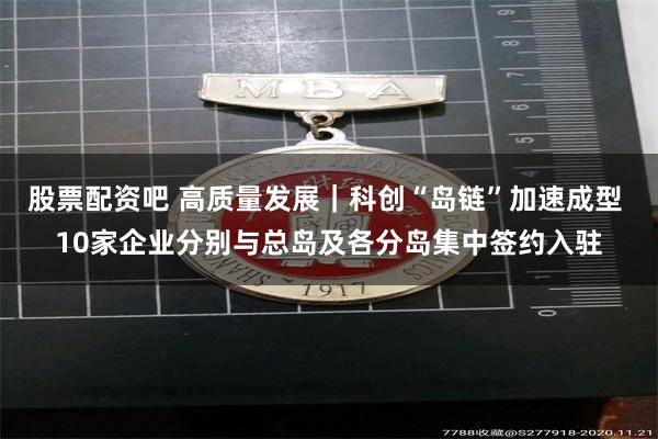 股票配资吧 高质量发展｜科创“岛链”加速成型 10家企业分别与总岛及各分岛集中签约入驻