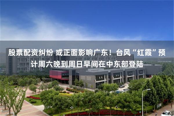 股票配资纠纷 或正面影响广东！台风“红霞”预计周六晚到周日早间在中东部登陆