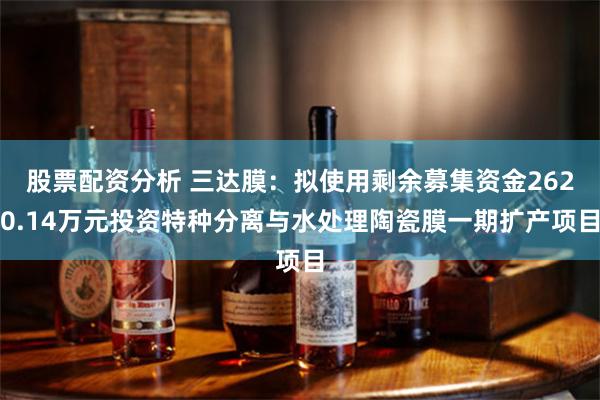股票配资分析 三达膜：拟使用剩余募集资金2620.14万元投资特种分离与水处理陶瓷膜一期扩产项目
