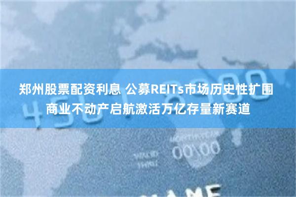 郑州股票配资利息 公募REITs市场历史性扩围 商业不动产启航激活万亿存量新赛道