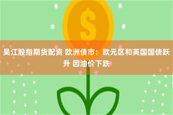 吴江股指期货配资 欧洲债市：欧元区和英国国债跃升 因油价下跌