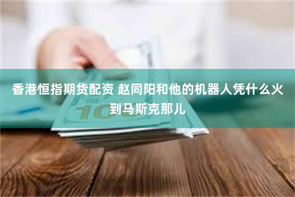 香港恒指期货配资 赵同阳和他的机器人凭什么火到马斯克那儿