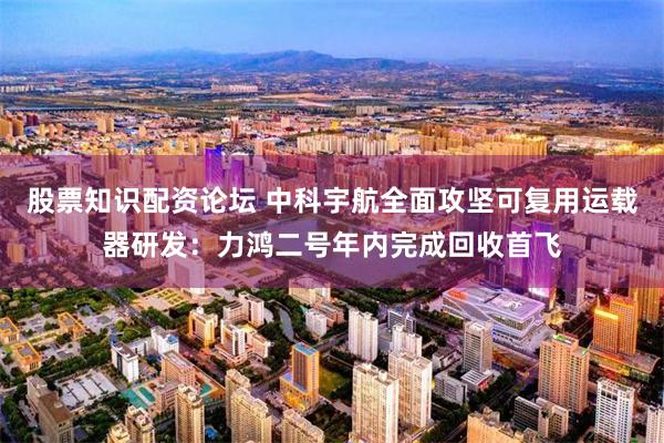 股票知识配资论坛 中科宇航全面攻坚可复用运载器研发：力鸿二号年内完成回收首飞