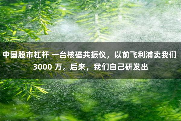 中国股市杠杆 一台核磁共振仪，以前飞利浦卖我们 3000 万。后来，我们自己研发出