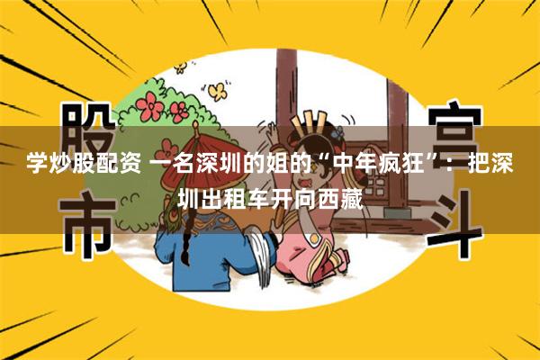 学炒股配资 一名深圳的姐的“中年疯狂”：把深圳出租车开向西藏
